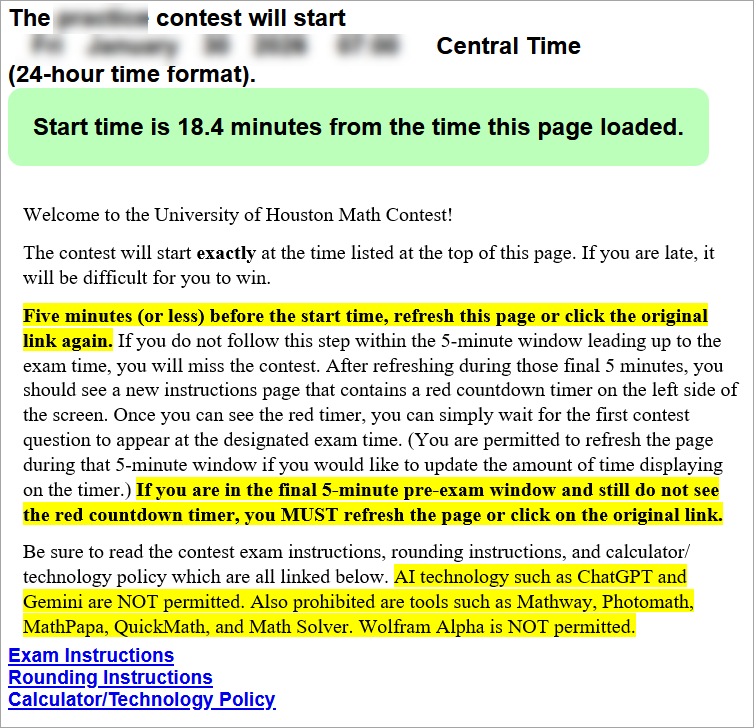 Welcome to the University of Houston Math Contest!
The contest will start exactly at the time listed at the top of this page. If you are late, it will be difficult for you to win.
Five minutes (or less) before the start time, refresh this page or click the original link again. If you do not follow this step within the 5-minute window leading up to the exam time, you will miss the contest. After refreshing during those final 5 minutes, you should see a new instructions page that contains a red countdown timer on the left side of the screen. Once you can see the red timer, you can simply wait for the first contest question to appear at the designated exam time. (You are permitted to refresh the page during that 5-minute window if you would like to update the amount of time displaying on the timer.) If you are in the final 5-minute pre-exam window and still do not see the red countdown timer, you MUST refresh the page or click on the original link.
Be sure to read the contest exam instructions, rounding instructions, and calculator/technology policy which are all linked below. (These three links are then shown at the bottom of the page.)