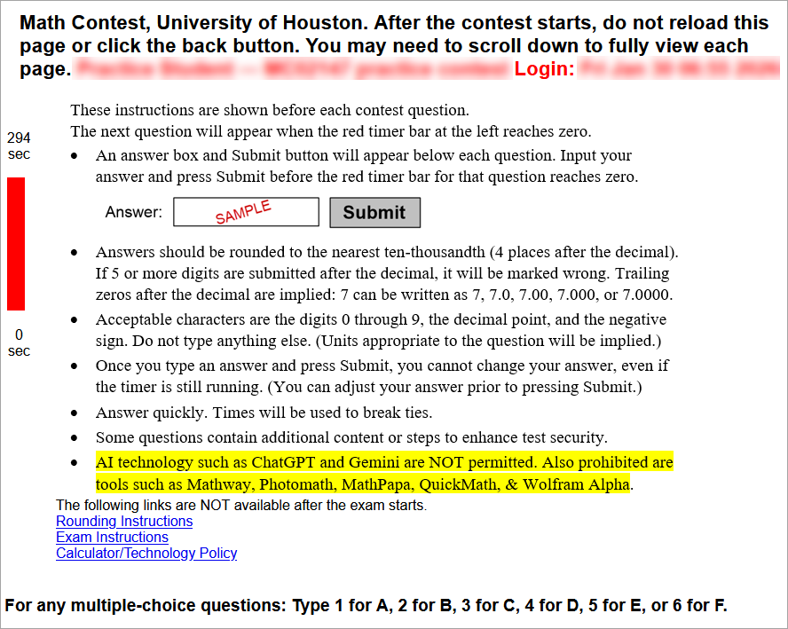 These instructions are shown before each contest question.
The next question will appear when the red timer bar at the left reaches zero. Bullet point 1: An answer box and Submit button will appear below each question. Input your answer and press Submit before the red timer bar for that question reaches zero. Bullet point 2: Answers should be rounded to the nearest ten-thousandth (4 places after the decimal). If 5 or more digits are submitted after the decimal, it will be marked wrong. Trailing zeros after the decimal are implied: 7 can be written as 7, 7.0, 7.00, 7.000, or 7.0000. Bullet point 3: Acceptable characters are the digits 0 through 9, the decimal point, and the negative sign. Do not type anything else. (Units appropriate to the question will be implied.) Bullet point 4: Once you type an answer and press Submit, you cannot change your answer, even if the timer is still running. (You can adjust your answer prior to pressing Submit.) Bullet point 5: Answer quickly. Times will be used to break ties. Bullet point 6: Some questions contain additional content or steps to enhance test security.