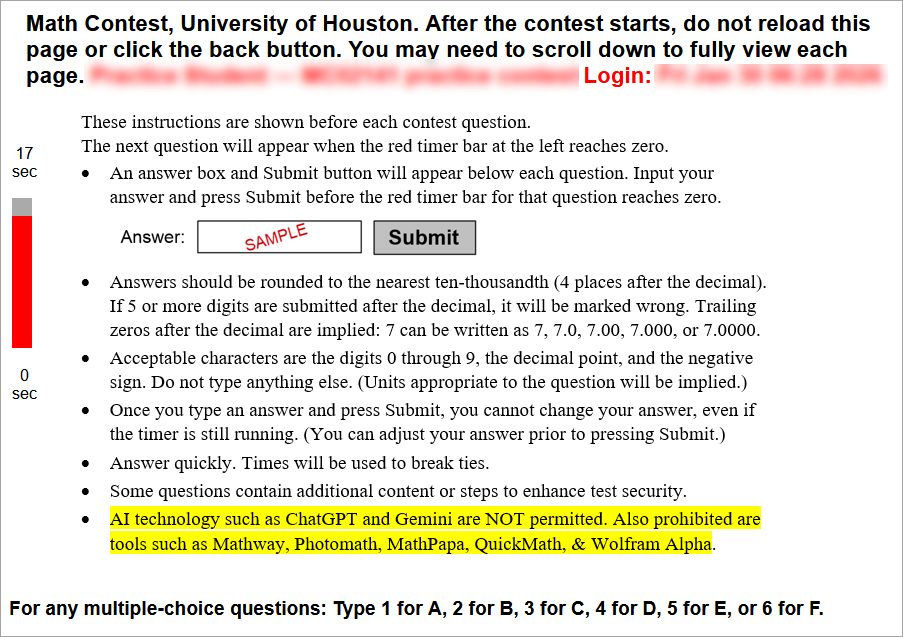Welcome to the University of Houston Math Contest!
The contest will start exactly at the time listed at the top of this page. If you are late, it will be difficult for you to win.
Five minutes (or less) before the start time, refresh this page or click the original link again. If you do not follow this step within the 5-minute window leading up to the exam time, you will miss the contest. After refreshing during those final 5 minutes, you should see a new instructions page that contains a red countdown timer on the left side of the screen. Once you can see the red timer, you can simply wait for the first contest question to appear at the designated exam time. (You are permitted to refresh the page during that 5-minute window if you would like to update the amount of time displaying on the timer.) If you are in the final 5-minute pre-exam window and still do not see the red countdown timer, you MUST refresh the page or click on the original link. Be sure to read the contest exam instructions, rounding instructions, and calculator/technology policy which are all linked below. (These three links are then shown at the bottom of the page.)