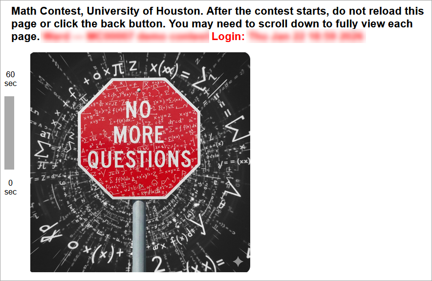 Welcome to the University of Houston Math Contest!
The contest will start exactly at the time listed at the top of this page. If you are late, it will be difficult for you to win.
Five minutes (or less) before the start time, refresh this page or click the original link again. If you do not follow this step within the 5-minute window leading up to the exam time, you will miss the contest. After refreshing during those final 5 minutes, you should see a new instructions page that contains a red countdown timer on the left side of the screen. Once you can see the red timer, you can simply wait for the first contest question to appear at the designated exam time. (You are permitted to refresh the page during that 5-minute window if you would like to update the amount of time displaying on the timer.) If you are in the final 5-minute pre-exam window and still do not see the red countdown timer, you MUST refresh the page or click on the original link.
Be sure to read the contest exam instructions, rounding instructions, and calculator/technology policy which are all linked below. (These three links are then shown at the bottom of the page.)