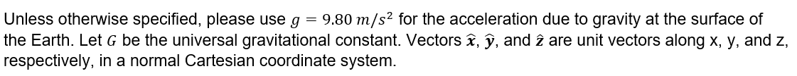 Physics Instructions: Unless otherwise specified, please use g = 9.80 meters per second squared for the acceleration due to gravity at the surface of the earth. Let G be the universal gravitational constant. Vectors x hat, y hat, and z hat are unit vectors along x, y, and z, respectively, in a normal Cartesian coordinate system.